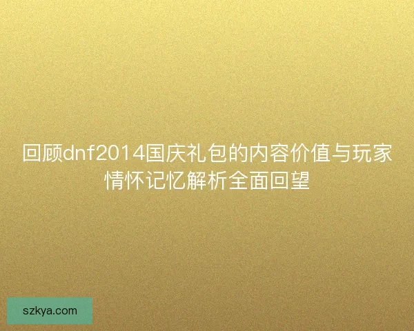 回顾dnf2014国庆礼包的内容价值与玩家情怀记忆解析全面回望