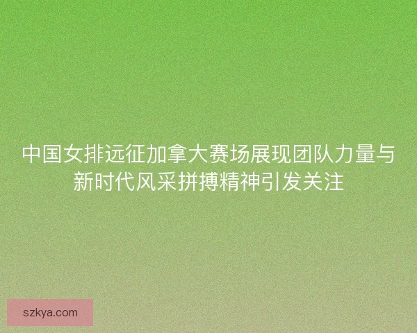 中国女排远征加拿大赛场展现团队力量与新时代风采拼搏精神引发关注