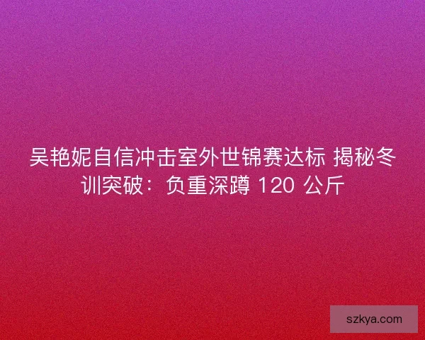 吴艳妮自信冲击室外世锦赛达标 揭秘冬训突破：负重深蹲 120 公斤