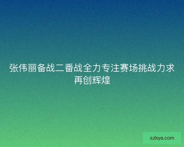 张伟丽备战二番战全力专注赛场挑战力求再创辉煌