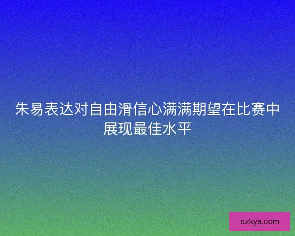 朱易表达对自由滑信心满满期望在比赛中展现最佳水平