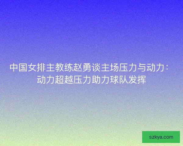 中国女排主教练赵勇谈主场压力与动力：动力超越压力助力球队发挥