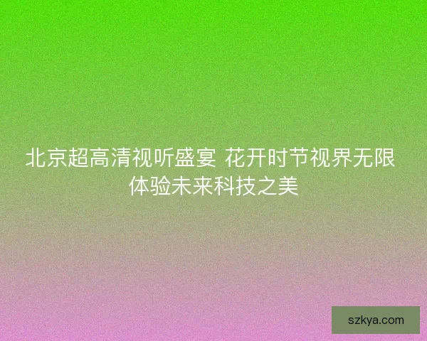 北京超高清视听盛宴 花开时节视界无限 体验未来科技之美