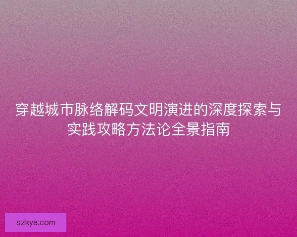 穿越城市脉络解码文明演进的深度探索与实践攻略方法论全景指南