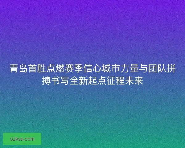 青岛首胜点燃赛季信心城市力量与团队拼搏书写全新起点征程未来