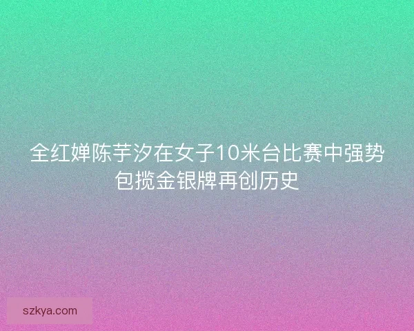 全红婵陈芋汐在女子10米台比赛中强势包揽金银牌再创历史