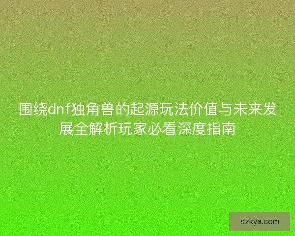 围绕dnf独角兽的起源玩法价值与未来发展全解析玩家必看深度指南
