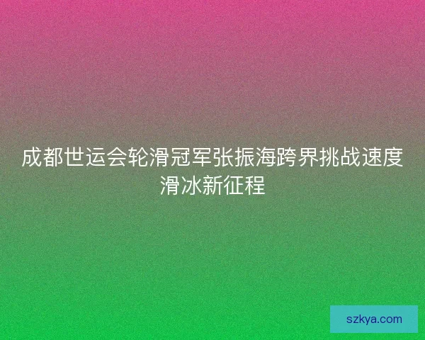成都世运会轮滑冠军张振海跨界挑战速度滑冰新征程