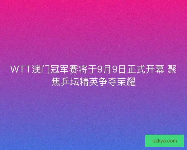 WTT澳门冠军赛将于9月9日正式开幕 聚焦乒坛精英争夺荣耀