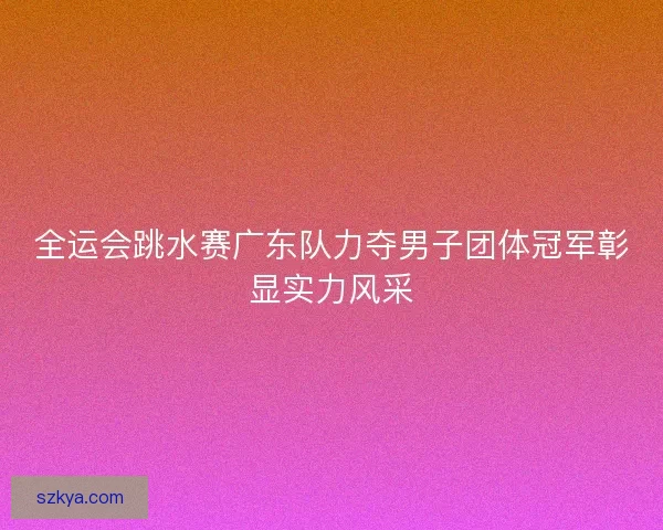 全运会跳水赛广东队力夺男子团体冠军彰显实力风采