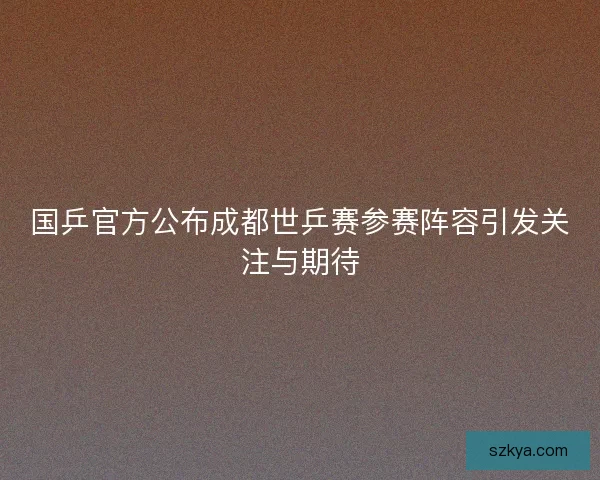 国乒官方公布成都世乒赛参赛阵容引发关注与期待