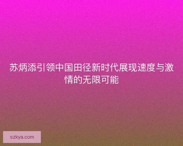 苏炳添引领中国田径新时代展现速度与激情的无限可能