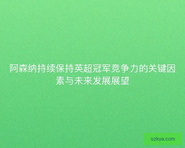 阿森纳持续保持英超冠军竞争力的关键因素与未来发展展望