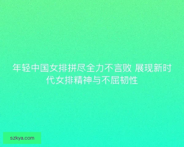 年轻中国女排拼尽全力不言败 展现新时代女排精神与不屈韧性