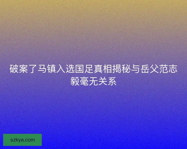 破案了马镇入选国足真相揭秘与岳父范志毅毫无关系